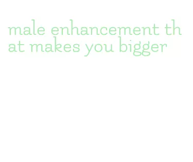 male enhancement that makes you bigger