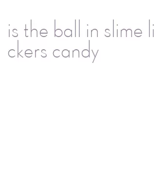 is the ball in slime lickers candy