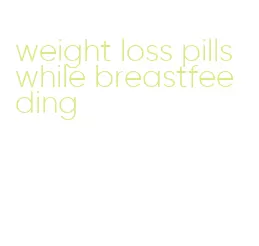 weight loss pills while breastfeeding