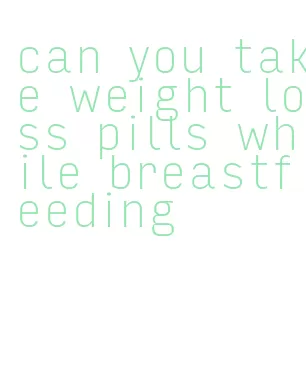 can you take weight loss pills while breastfeeding