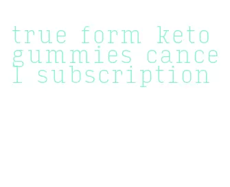 true form keto gummies cancel subscription