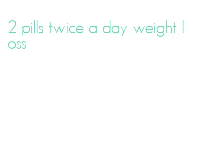 2 pills twice a day weight loss