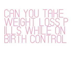 can you take weight loss pills while on birth control