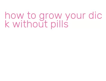 how to grow your dick without pills