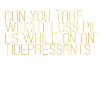 can you take weight loss pills while on antidepressants