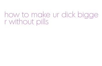 how to make ur dick bigger without pills