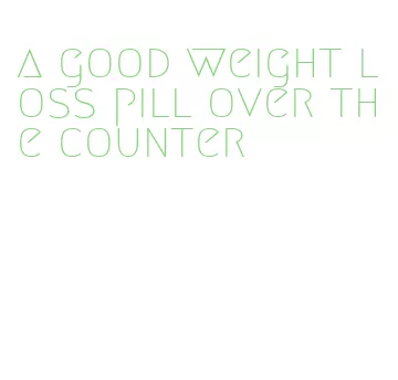 a good weight loss pill over the counter